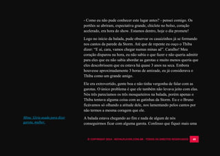 © COPYRIGHT 2014 - ROYALPLAYER.COM.BR - TODOS OS DIREITOS RESERVADOS 48
- Como eu não pude conhecer este lugar antes? - pensei comigo. Os
portões se abriram, expectativa grande, chiclete no bolso, coração
acelerado, era hora do show. Estamos dentro, hoje o dia promete!
Logo no início da balada, pude observar os casaizinhos já se formando
nos cantos da parede da Storm. Até que de repente eu ouço o Thiba
dizer: “E aí, cara, vamos chegar numas minas aê”. Caralho! Meu
coração disparou na hora, eu não sabia o que fazer e não queria admitir
para eles que eu não sabia abordar as garotas e muito menos queria que
eles descobrissem que eu estava há quase 3 anos na seca. Embora
houvesse aproximadamente 3 horas de amizade, eu já considerava o
Thiba como um grande amigo.
Ele era extrovertido, gente boa e não tinha vergonha de falar com as
garotas. O único problema é que ele também não levava jeito com elas.
Nós três parecíamos os três mosqueteiros na balada, porém apenas o
Thiba tentava alguma coisa com as gatinhas da Storm. Eu e o Bruno
ficávamos só olhando a atitude dele, nos lamentando pelos cantos por
não termos a mesma coragem que ele.
A balada estava chegando ao fim e nada de algum de nós
conseguirmos ficar com alguma garota. Confesso que fiquei mais uma
Mina: Gíria usada para dizer
garota, mulher.
 