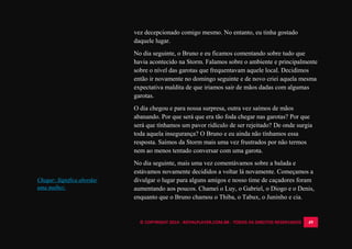 © COPYRIGHT 2014 - ROYALPLAYER.COM.BR - TODOS OS DIREITOS RESERVADOS 49
vez decepcionado comigo mesmo. No entanto, eu tinha gostado
daquele lugar.
No dia seguinte, o Bruno e eu ficamos comentando sobre tudo que
havia acontecido na Storm. Falamos sobre o ambiente e principalmente
sobre o nível das garotas que frequentavam aquele local. Decidimos
então ir novamente no domingo seguinte e de novo criei aquela mesma
expectativa maldita de que iriamos sair de mãos dadas com algumas
garotas.
O dia chegou e para nossa surpresa, outra vez saímos de mãos
abanando. Por que será que era tão foda chegar nas garotas? Por que
será que tínhamos um pavor ridículo de ser rejeitado? De onde surgia
toda aquela insegurança? O Bruno e eu ainda não tínhamos essa
resposta. Saímos da Storm mais uma vez frustrados por não termos
nem ao menos tentado conversar com uma garota.
No dia seguinte, mais uma vez comentávamos sobre a balada e
estávamos novamente decididos a voltar lá novamente. Começamos a
divulgar o lugar para alguns amigos e nosso time de caçadores foram
aumentando aos poucos. Chamei o Luy, o Gabriel, o Diogo e o Denis,
enquanto que o Bruno chamou o Thiba, o Tabux, o Juninho e cia.
Chegar: Significa abordar
uma mulher.
 