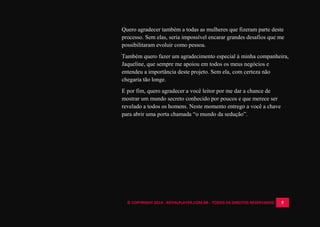 © COPYRIGHT 2014 - ROYALPLAYER.COM.BR - TODOS OS DIREITOS RESERVADOS 5
Quero agradecer também a todas as mulheres que fizeram parte deste
processo. Sem elas, seria impossível encarar grandes desafios que me
possibilitaram evoluir como pessoa.
Também quero fazer um agradecimento especial à minha companheira,
Jaqueline, que sempre me apoiou em todos os meus negócios e
entendeu a importância deste projeto. Sem ela, com certeza não
chegaria tão longe.
E por fim, quero agradecer a você leitor por me dar a chance de
mostrar um mundo secreto conhecido por poucos e que merece ser
revelado a todos os homens. Neste momento entrego a você a chave
para abrir uma porta chamada “o mundo da sedução”.
 
