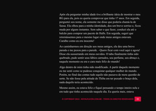 © COPYRIGHT 2014 - ROYALPLAYER.COM.BR - TODOS OS DIREITOS RESERVADOS 53
Após ela perguntar minha idade tive a brilhante ideia de mostrar o meu
RG para ela, pois eu queria comprovar que tinha 17 anos. Em seguida,
perguntei seu nome, ela somente me disse que poderia chamá-la de
Sassa. Ela olhou para a minha identidade, deu um breve sorriso e, ficou
muda por alguns instantes. Sem saber o que fazer, conduzi ela até o
balcão para comprar um pacote de Halls. Em seguida, sugeri que
retornássemos para o mesmo lugar onde meus amigos estavam.
Caralho como eu era inocente!
Ao caminharmos em direção aos meus amigos, ela deu uma breve
parada e me puxou para a parede. –Quero ficar com você aqui e agora!
Disse ela sussurrando em meus ouvidos. O tabu finalmente tinha sido
quebrado, pude sentir seus lábios carnudos, seu perfume, seu abraço e,
naquele momento eu era o cara mais feliz do mundo!
Algo dentro de mim tinha sido modificado. A partir daquele momento
eu me senti como se pudesse conquistar qualquer mulher do mundo.
Porém, no final das contas tudo aquilo não passava de mera questão de
sorte. Se não fosse pela atitude do Thiba em ter puxado o braço dela,
nada daquilo teria acontecido.
Mesmo assim, eu estava feliz e fiquei pensando o tempo inteiro nela e
em tudo que tinha acontecido naquele dia. Eu queria mais, estava
 
