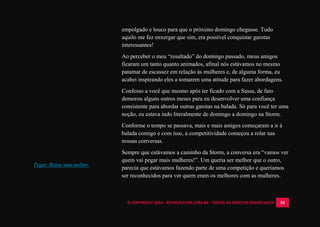 © COPYRIGHT 2014 - ROYALPLAYER.COM.BR - TODOS OS DIREITOS RESERVADOS 54
empolgado e louco para que o próximo domingo chegasse. Tudo
aquilo me fez enxergar que sim, era possível conquistar garotas
interessantes!
Ao perceber o meu “resultado” do domingo passado, meus amigos
ficaram um tanto quanto animados, afinal nós estávamos no mesmo
patamar de escassez em relação às mulheres e, de alguma forma, eu
acabei inspirando eles a tomarem uma atitude para fazer abordagens.
Confesso a você que mesmo após ter ficado com a Sassa, de fato
demorou alguns outros meses para eu desenvolver uma confiança
consistente para abordar outras garotas na balada. Só para você ter uma
noção, eu estava indo literalmente de domingo a domingo na Storm.
Conforme o tempo se passava, mais e mais amigos começaram a ir à
balada comigo e com isso, a competitividade começou a rolar nas
nossas conversas.
Sempre que estávamos a caminho da Storm, a conversa era “vamos ver
quem vai pegar mais mulheres!”. Um queria ser melhor que o outro,
parecia que estávamos fazendo parte de uma competição e queríamos
ser reconhecidos para ver quem eram os melhores com as mulheres.
Pegar: Beijar uma mulher.
 