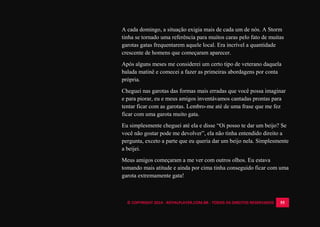 © COPYRIGHT 2014 - ROYALPLAYER.COM.BR - TODOS OS DIREITOS RESERVADOS 55
A cada domingo, a situação exigia mais de cada um de nós. A Storm
tinha se tornado uma referência para muitos caras pelo fato de muitas
garotas gatas frequentarem aquele local. Era incrível a quantidade
crescente de homens que começaram aparecer.
Após alguns meses me considerei um certo tipo de veterano daquela
balada matinê e comecei a fazer as primeiras abordagens por conta
própria.
Cheguei nas garotas das formas mais erradas que você possa imaginar
e para piorar, eu e meus amigos inventávamos cantadas prontas para
tentar ficar com as garotas. Lembro-me até de uma frase que me fez
ficar com uma garota muito gata.
Eu simplesmente cheguei até ela e disse “Oi posso te dar um beijo? Se
você não gostar pode me devolver”, ela não tinha entendido direito a
pergunta, exceto a parte que eu queria dar um beijo nela. Simplesmente
a beijei.
Meus amigos começaram a me ver com outros olhos. Eu estava
tomando mais atitude e ainda por cima tinha conseguido ficar com uma
garota extremamente gata!
 