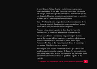 © COPYRIGHT 2014 - ROYALPLAYER.COM.BR - TODOS OS DIREITOS RESERVADOS 57
O nome dela era Kátia e ela estava muito tímida, parecia que as
palavras não saiam de sua boca. Assim que começamos a desenrolar
um diálogo, ela me disse que me notou desde o momento em que me
viu dançando. Ela e suas amigas simplesmente adoraram os passinhos
de dança que eu e meu amigo estávamos fazendo.
Eu e o Wesllen estávamos longes de ser profissionais da dança de rua
e, a forma de como nós dançávamos eram apenas passinhos básicos,
porém o suficiente para atrair a atenção das garotas.
Pegamos a base das coreografias do filme You Got Served e
mandamos ver na balada, ou pelo menos achávamos que sim.
Eureca! Descobrimos como a dança era poderosa para chamar a
atenção das garotas. A Kátia era a prova viva disso e, não deu outra,
minutos depois eu e ela já estávamos na parede dando alguns
“amassos”. No final do dia, peguei o contato dela e de suas amigas e
em seguida, fui embora com meus amigos.
Na volta para casa, ficamos comentando o efeito que a dança tinha
gerado e decidimos montar um grupo de dança. Foi um desastre, nem
todo mundo levava jeito. Mas no fim das contas, nos divertimos muito
e construímos momentos incríveis no qual tenho orgulho de me
recordar.
 