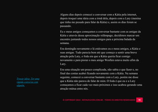 © COPYRIGHT 2014 - ROYALPLAYER.COM.BR - TODOS OS DIREITOS RESERVADOS 58
Alguns dias depois comecei a conversar com a Kátia pela internet,
depois troquei uma ideia com a irmã dela, depois com a Lary (menina
que tinha me puxado para falar da Kátia) e, assim os dias foram se
passando.
Eu e meus amigos começamos a conversar bastante com as amigas da
Kátia e através dessa aproximação relâmpago, decidimos marcar um
encontro juntando todos nossos amigos para a próxima balada da
semana.
Era domingão novamente e lá estávamos eu e meus amigos, a Kátia e
suas amigas. Tudo parecia bem até que começo a sentir uma breve
atração pela Lary, o foda era que a Kátia queria ficar comigo
novamente e para piorar o meu amigo Wesllen estava muito afim da
Lary.
Era uma situação um pouco complicada, não sabia o que fazer e, no
final das contas acabei ficando novamente com a Kátia. Na semana
seguinte, comecei a conversar bastante com a Lary, porém me disse
que a Kátia não parava de falar de mim. O foda é que eu e a Lary
começamos a ficar cada vez mais próximos e isso acabou gerando uma
atração mútua entre nós.
Trocar ideia: Ter uma
rápida conversa com
alguém.
 