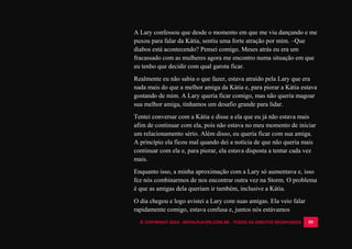 © COPYRIGHT 2014 - ROYALPLAYER.COM.BR - TODOS OS DIREITOS RESERVADOS 59
A Lary confessou que desde o momento em que me viu dançando e me
puxou para falar da Kátia, sentiu uma forte atração por mim. –Que
diabos está acontecendo? Pensei comigo. Meses atrás eu era um
fracassado com as mulheres agora me encontro numa situação em que
eu tenho que decidir com qual garota ficar.
Realmente eu não sabia o que fazer, estava atraído pela Lary que era
nada mais do que a melhor amiga da Kátia e, para piorar a Kátia estava
gostando de mim. A Lary queria ficar comigo, mas não queria magoar
sua melhor amiga, tínhamos um desafio grande para lidar.
Tentei conversar com a Kátia e disse a ela que eu já não estava mais
afim de continuar com ela, pois não estava no meu momento de iniciar
um relacionamento sério. Além disso, eu queria ficar com sua amiga.
A princípio ela ficou mal quando dei a notícia de que não queria mais
continuar com ela e, para piorar, ela estava disposta a tentar cada vez
mais.
Enquanto isso, a minha aproximação com a Lary só aumentava e, isso
fez nós combinarmos de nos encontrar outra vez na Storm. O problema
é que as amigas dela queriam ir também, inclusive a Kátia.
O dia chegou e logo avistei a Lary com suas amigas. Ela veio falar
rapidamente comigo, estava confusa e, juntos nós estávamos
 