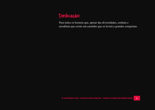 © COPYRIGHT 2014 - ROYALPLAYER.COM.BR - TODOS OS DIREITOS RESERVADOS 6
Dedicação
Para todos os homens que, apesar das diversidades, sonham e
acreditam que existe um caminho que os levará a grandes conquistas.
 