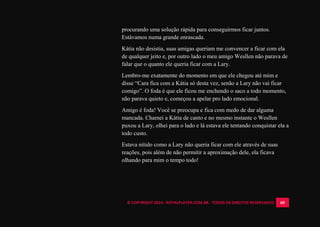© COPYRIGHT 2014 - ROYALPLAYER.COM.BR - TODOS OS DIREITOS RESERVADOS 60
procurando uma solução rápida para conseguirmos ficar juntos.
Estávamos numa grande enrascada.
Kátia não desistia, suas amigas queriam me convencer a ficar com ela
de qualquer jeito e, por outro lado o meu amigo Wesllen não parava de
falar que o quanto ele queria ficar com a Lary.
Lembro-me exatamente do momento em que ele chegou até mim e
disse “Cara fica com a Kátia só desta vez, senão a Lary não vai ficar
comigo”. O foda é que ele ficou me enchendo o saco a todo momento,
não parava quieto e, começou a apelar pro lado emocional.
Amigo é foda! Você se preocupa e fica com medo de dar alguma
mancada. Chamei a Kátia de canto e no mesmo instante o Wesllen
puxou a Lary, olhei para o lado e lá estava ele tentando conquistar ela a
todo custo.
Estava nítido como a Lary não queria ficar com ele através de suas
reações, pois além de não permitir a aproximação dele, ela ficava
olhando para mim o tempo todo!
 