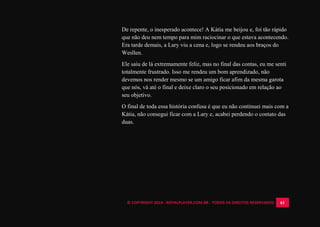 © COPYRIGHT 2014 - ROYALPLAYER.COM.BR - TODOS OS DIREITOS RESERVADOS 61
De repente, o inesperado acontece! A Kátia me beijou e, foi tão rápido
que não deu nem tempo para mim raciocinar o que estava acontecendo.
Era tarde demais, a Lary viu a cena e, logo se rendeu aos braços do
Wesllen.
Ele saiu de lá extremamente feliz, mas no final das contas, eu me senti
totalmente frustrado. Isso me rendeu um bom aprendizado, não
devemos nos render mesmo se um amigo ficar afim da mesma garota
que nós, vá até o final e deixe claro o seu posicionado em relação ao
seu objetivo.
O final de toda essa história confusa é que eu não continuei mais com a
Kátia, não consegui ficar com a Lary e, acabei perdendo o contato das
duas.
 