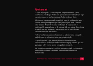 © COPYRIGHT 2014 - ROYALPLAYER.COM.BR - TODOS OS DIREITOS RESERVADOS 63
Mudanças
A cada abordagem e a cada conquista, fui ganhando mais e mais
confiança e percebi que flertar com garotas desconhecidas não era algo
de outro mundo no qual apenas caras fodões poderiam fazer.
Flertar com garotas na balada agora fazia parte da minha rotina, algo
que um dia eu jamais pensei que seria possível para mim. Demorei
anos para me desenvolver como um homem de sucesso com as
mulheres. De alguma forma ou de outra, a vida nos ensina. O problema
é que ela não tem pressa para nos preparar para os mais diversos
desafios que a vida nos oferece.
Talvez você pense que a minha jornada na sedução tenha começado
cedo demais, ou até mesmo achar que começou tarde.
A grande questão é que homens percebem que mulheres são
interessantes no final do ensino fundamental. Hoje já acredito que essa
percepção sobre o sexo oposto começa bem mais cedo.
Os meios de comunicação evoluíram numa velocidade extremamente
rápida e isso contribui claramente com o desenvolvimento da
humanidade.
 