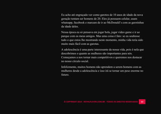 © COPYRIGHT 2014 - ROYALPLAYER.COM.BR - TODOS OS DIREITOS RESERVADOS 64
Eu acho até engraçado ver como garotos de 10 anos de idade da nova
geração tentam ser homens de 20. Eles já possuem celular, usam
whatsapp, facebook e marcam de ir ao McDonald’s com as garotinhas
da idade deles.
Nessa época eu só pensava em jogar bola, jogar vídeo game e ir ao
parque com os meus amigos. Mas uma coisa é fato: se eu soubesse
tudo o que estou lhe mostrando neste momento, minha vida teria sido
muito mais fácil com as garotas.
A adolescência é uma parte interessante da nossa vida, pois é nela que
descobrimos o quanto as mulheres são importantes para nós.
Começamos a nos tornar mais competitivos e queremos nos destacar
no nosso círculo social.
Infelizmente, muitos homens não aprendem a serem homens com as
mulheres desde a adolescência e isso irá se tornar um peso enorme no
futuro.
 