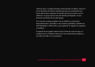© COPYRIGHT 2014 - ROYALPLAYER.COM.BR - TODOS OS DIREITOS RESERVADOS 65
Além do mais, o condicionamento social presente em filmes, músicas e
até em desenhos da Disney contribui para que nós acreditemos que
existe apenas duas categorias de homens que fazem sucesso com as
mulheres: os que já nascem em uma família privilegiada e os que
possuem uma beleza de um deus grego.
Se você quer ser bem-sucedido com as mulheres, comece pelo
autoconhecimento. Descubra as suas maiores qualidades, trabalhe sua
individualidade e reflita sobre o que realmente te impede de conquistar
as mulheres.
O segredo de um grande sedutor está na forma de como ele age e se
comporta com as mulheres através das suas características próprias, e
isso não tem nada a ver com destino.
 