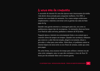 © COPYRIGHT 2014 - ROYALPLAYER.COM.BR - TODOS OS DIREITOS RESERVADOS 67
A nova era da conquista
A ascensão da internet foi uma das épocas mais interessantes da minha
vida dentro dessa jornada para conquistar mulheres. Em 2003, a
internet era a novidade do momento. Eu e meus amigos achávamos
simplesmente o máximo conversar com as garotas nas salas de bate-
papo do Ig.
Quando uma garota retornava a mensagem para nós, era como se
ganhássemos algum tipo de recompensa. As interações duravam horas
e no final de cada conversa, pedíamos o número de ICQ delas.
Naquela época a internet era extremamente lenta e era comum que a
conexão caísse de tempos em tempos. Quando isso acontecia, tínhamos
que remover o cabo link da tomada, plugá-lo novamente, discar o
provedor e voltar para cena online. Além disso, só podíamos entrar na
internet depois da meia-noite ou nos finais de semana, senão aja conta
para pagar.
De certa forma, essa escassez de tempo para utilizar a internet era até
uma certa vantagem, uma vez que não corríamos o risco de ficar 24
horas por dia tentando falar com a mesma garota.
 