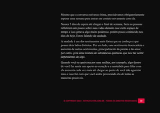 © COPYRIGHT 2014 - ROYALPLAYER.COM.BR - TODOS OS DIREITOS RESERVADOS 68
Mesmo que a conversa estivesse ótima, precisávamos obrigatoriamente
esperar uma semana para entrar em contato novamente com ela.
Nesses 5 dias de espera até chegar o final de semana, fazia as pessoas
refletirem um pouco sobre suas vidas durante esse curto espaço de
tempo e isso gerava algo muito poderoso, porém pouco conhecido nos
dias de hoje. Estou falando da saudade.
A saudade é um dos sentimentos mais fortes que eu conheço e que
possui dois lados distintos. Por um lado, esse sentimento desencadeia o
aumento de outros sentimentos, principalmente da paixão e do amor,
por outro, gera uma mistura de substâncias químicas que nos faz sentir
dependentes de algo.
Quando você se apaixona por uma mulher, por exemplo, algo dentro
de você faz sentir um aperto no coração e a ansiedade para falar com
ela aumenta cada vez mais até chegar ao ponto de você não aguentar
mais e isso faz com que você acabe procurando ela de todas as
maneiras possíveis.
 