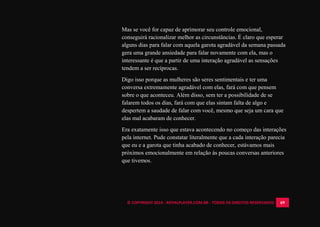 © COPYRIGHT 2014 - ROYALPLAYER.COM.BR - TODOS OS DIREITOS RESERVADOS 69
Mas se você for capaz de aprimorar seu controle emocional,
conseguirá racionalizar melhor as circunstâncias. É claro que esperar
alguns dias para falar com aquela garota agradável da semana passada
gera uma grande ansiedade para falar novamente com ela, mas o
interessante é que a partir de uma interação agradável as sensações
tendem a ser recíprocas.
Digo isso porque as mulheres são seres sentimentais e ter uma
conversa extremamente agradável com elas, fará com que pensem
sobre o que aconteceu. Além disso, sem ter a possibilidade de se
falarem todos os dias, fará com que elas sintam falta de algo e
despertem a saudade de falar com você, mesmo que seja um cara que
elas mal acabaram de conhecer.
Era exatamente isso que estava acontecendo no começo das interações
pela internet. Pude constatar literalmente que a cada interação parecia
que eu e a garota que tinha acabado de conhecer, estávamos mais
próximos emocionalmente em relação às poucas conversas anteriores
que tivemos.
 