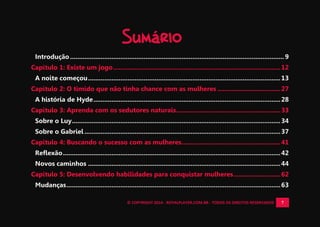 © COPYRIGHT 2014 - ROYALPLAYER.COM.BR - TODOS OS DIREITOS RESERVADOS 7
Sumário
Introdução....................................................................................................................... 9
Capítulo 1: Existe um jogo.............................................................................................12
A noite começou...........................................................................................................13
Capítulo 2: O tímido que não tinha chance com as mulheres ...................................27
A história de Hyde........................................................................................................28
Capítulo 3: Aprenda com os sedutores naturais..........................................................33
Sobre o Luy....................................................................................................................34
Sobre o Gabriel .............................................................................................................37
Capítulo 4: Buscando o sucesso com as mulheres.......................................................41
Reflexão.........................................................................................................................42
Novos caminhos ...........................................................................................................44
Capítulo 5: Desenvolvendo habilidades para conquistar mulheres..........................62
Mudanças.......................................................................................................................63
 