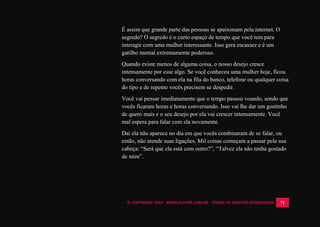 © COPYRIGHT 2014 - ROYALPLAYER.COM.BR - TODOS OS DIREITOS RESERVADOS 71
É assim que grande parte das pessoas se apaixonam pela internet. O
segredo? O segredo é o curto espaço de tempo que você tem para
interagir com uma mulher interessante. Isso gera escassez e é um
gatilho mental extremamente poderoso.
Quando existe menos de alguma coisa, o nosso desejo cresce
intensamente por esse algo. Se você conheceu uma mulher hoje, ficou
horas conversando com ela na fila do banco, telefone ou qualquer coisa
do tipo e de repente vocês precisem se despedir.
Você vai pensar imediatamente que o tempo passou voando, sendo que
vocês ficaram horas e horas conversando. Isso vai lhe dar um gostinho
de quero mais e o seu desejo por ela vai crescer intensamente. Você
mal espera para falar com ela novamente.
Daí ela não aparece no dia em que vocês combinaram de se falar, ou
então, não atende suas ligações. Mil coisas começam a passar pela sua
cabeça: “Será que ela está com outro?”, “Talvez ela não tenha gostado
de mim”.
 