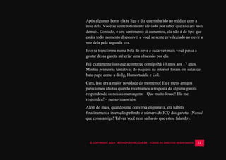 © COPYRIGHT 2014 - ROYALPLAYER.COM.BR - TODOS OS DIREITOS RESERVADOS 72
Após algumas horas ela te liga e diz que tinha ido ao médico com a
mãe dela. Você se sente totalmente aliviado por saber que não era nada
demais. Contudo, o seu sentimento já aumentou, ela não é do tipo que
está a todo momento disponível e você se sente privilegiado ao ouvir a
voz dela pela segunda vez.
Isso se transforma numa bola de neve e cada vez mais você passa a
gostar dessa garota até criar uma obsessão por ela.
Foi exatamente isso que aconteceu comigo há 10 anos aos 17 anos.
Minhas primeiras tentativas de paquera na internet foram em salas de
bate-papo como a do Ig, Humortadela e Uol.
Cara, isso era a maior novidade do momento! Eu e meus amigos
parecíamos idiotas quando recebíamos a resposta de alguma garota
respondendo as nossas mensagens: –Que muito louco! Ela me
respondeu! – pensávamos nós.
Além do mais, quando uma conversa engrenava, era hábito
finalizarmos a interação pedindo o número do ICQ das garotas (Nossa!
que coisa antiga! Talvez você nem saiba do que estou falando).
 