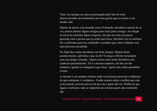 © COPYRIGHT 2014 - ROYALPLAYER.COM.BR - TODOS OS DIREITOS RESERVADOS 74
Tudo isso porque eu estava preocupado pelo fato de estar
desenvolvendo um sentimento por uma garota que eu nunca vi na
minha vida.
Depois de meses conversando com a Fernanda, decidimos marcar de se
ver, porém chamei alguns amigos para irem junto comigo. Ao chegar
no local do encontro fiquei surpreso, ela não era nem um pouco
parecida com a pessoa que eu achei que fosse. Sua bela voz no telefone
foi o suficiente para me confundir e acreditar que estava falando com
uma princesa encantada.
No final das contas decidimos ser bons amigos. Depois desse
acontecimento, adivinha o que eu fiz? Começo a flertar novamente
com sua amiga Amanda. Alguns meses mais tarde decidimos nos
conhecer pessoalmente. Tive a mesma surpresa, ela não era tão
atraente o quanto eu imaginava que fosse. Agora sim, tinha aprendido
a lição.
A internet é um mundo confuso onde você precisa procurar evidências
do que realmente é verdadeiro. Tenha certeza sobre a mulher que está
conversando, procure provas de que ela é quem diz ser. Prefira as que
ligam a webcam e não se importam de mostrar quem elas realmente
são.
 