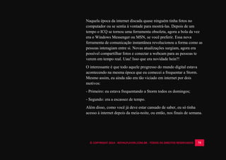© COPYRIGHT 2014 - ROYALPLAYER.COM.BR - TODOS OS DIREITOS RESERVADOS 75
Naquela época da internet discada quase ninguém tinha fotos no
computador ou se sentia à vontade para mostrá-las. Depois de um
tempo o ICQ se tornou uma ferramenta obsoleta, agora a bola da vez
era o Windows Messenger ou MSN, se você preferir. Essa nova
ferramenta de comunicação instantânea revolucionou a forma como as
pessoas interagiam entre si. Novas atualizações surgiam, agora era
possível compartilhar fotos e conectar a webcam para as pessoas te
verem em tempo real. Uau! Isso que era novidade hein?!
O interessante é que todo aquele progresso do mundo digital estava
acontecendo na mesma época que eu comecei a frequentar a Storm.
Mesmo assim, eu ainda não era tão viciado em internet por dois
motivos:
- Primeiro: eu estava frequentando a Storm todos os domingos;
- Segundo: era a escassez de tempo.
Além disso, como você já deve estar cansado de saber, eu só tinha
acesso à internet depois da meia-noite, ou então, nos finais de semana.
 