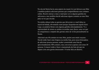 © COPYRIGHT 2014 - ROYALPLAYER.COM.BR - TODOS OS DIREITOS RESERVADOS 76
No site da Storm havia uma espécie de mural, lá você deixava seu Msn
e também poderia adicionar pessoas que compartilharam seus contatos
online. Resolvi deixar o meu e-mail para ver se alguma gatinha me
adicionava, mas também decidi adicionar alguns contatos no meu Msn
para ver no que iria dar.
Na minha cabeça todas as garotas que deixavam o e-mail delas no
mural da balada, obviamente eram porque frequentavam aquele local.
Logo, eu poderia flertar com alguma gatinha antecipadamente. Vi a
oportunidade de tornar as minhas investidas mais fáceis, uma vez que
eu conquistasse a empatia das garotas antes de vê-las pessoalmente na
Storm.
Adicionei uns 40 contatos no meu Msn, porém sem muito sucesso.
Decidi então fazer uma limpeza na minha lista, pois nessa brincadeira
de adicionar poucas pessoas, acabei construindo uma lista de
aproximadamente 500 contatos, mas conversava apenas com umas 30
pessoas. Comecei então a fazer a manutenção da lista até que me
deparo com uma garota interessante. O nome dela era Beatriz.
 