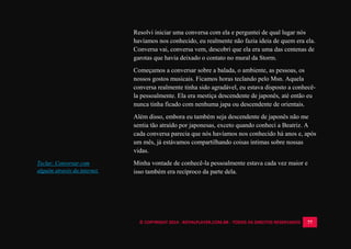 © COPYRIGHT 2014 - ROYALPLAYER.COM.BR - TODOS OS DIREITOS RESERVADOS 77
Resolvi iniciar uma conversa com ela e perguntei de qual lugar nós
havíamos nos conhecido, eu realmente não fazia ideia de quem era ela.
Conversa vai, conversa vem, descobri que ela era uma das centenas de
garotas que havia deixado o contato no mural da Storm.
Começamos a conversar sobre a balada, o ambiente, as pessoas, os
nossos gostos musicais. Ficamos horas teclando pelo Msn. Aquela
conversa realmente tinha sido agradável, eu estava disposto a conhecê-
la pessoalmente. Ela era mestiça descendente de japonês, até então eu
nunca tinha ficado com nenhuma japa ou descendente de orientais.
Além disso, embora eu também seja descendente de japonês não me
sentia tão atraído por japonesas, exceto quando conheci a Beatriz. A
cada conversa parecia que nós havíamos nos conhecido há anos e, após
um mês, já estávamos compartilhando coisas intimas sobre nossas
vidas.
Minha vontade de conhecê-la pessoalmente estava cada vez maior e
isso também era recíproco da parte dela.
Teclar: Conversar com
alguém através da internet.
 