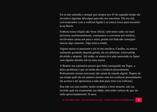 © COPYRIGHT 2014 - ROYALPLAYER.COM.BR - TODOS OS DIREITOS RESERVADOS 78
Eu só não entendia o porquê que sempre nos 45 do segundo tempo ela
inventava algumas desculpas para não nos encontrar. Ela era real,
conversávamos com a webcam ligada e eu estava louco para encontrá-
la na Storm.
Embora nossa relação não fosse oficial, estávamos cada vez mais
próximos sentimentalmente, começamos a conversar por telefone,
enviávamos cartas um para o outro, porém era foda não conseguir
marcar algo concreto. Algo estava errado.
Alguns meses se passaram e ela só me enrolava. Caralho, eu estava
realmente gostando daquela garota, ela era diferente. extrovertida,
divertida e atraente. Até então, eu nunca tive uma namorada ou fiquei
com alguém durante um ou mais meses.
A Beatriz era a primeira pessoa que tinha conseguido me fisgar, o
único problema é que eu ainda não a conhecia pessoalmente.
Praticamente nossas conversas não saiam do mundo digital. Depois de
um tempo pedi ela em namoro mesmo sem nos conhecer pessoalmente,
ela aceitou e até apresentou a mãe dela para mim (via webcam).
Sua mãe era uma mulher muito simpática e bem atraente, não me
recordo qual era exatamente sua idade, mas tenho certeza de que ela
tinha aproximadamente 36 anos.
 