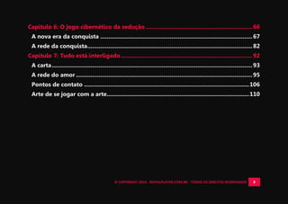 © COPYRIGHT 2014 - ROYALPLAYER.COM.BR - TODOS OS DIREITOS RESERVADOS 8
Capítulo 6: O jogo cibernético da sedução ..................................................................66
A nova era da conquista ..............................................................................................67
A rede da conquista......................................................................................................82
Capítulo 7: Tudo está interligado .................................................................................92
A carta............................................................................................................................93
A rede do amor .............................................................................................................95
Pontos de contato ......................................................................................................106
Arte de se jogar com a arte........................................................................................110
 