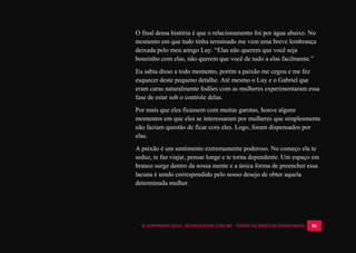 © COPYRIGHT 2014 - ROYALPLAYER.COM.BR - TODOS OS DIREITOS RESERVADOS 80
O final dessa história é que o relacionamento foi por água abaixo. No
momento em que tudo tinha terminado me vem uma breve lembrança
deixada pelo meu amigo Luy. “Elas não querem que você seja
bonzinho com elas, não querem que você de tudo a elas facilmente.”
Eu sabia disso a todo momento, porém a paixão me cegou e me fez
esquecer deste pequeno detalhe. Até mesmo o Luy e o Gabriel que
eram caras naturalmente fodões com as mulheres experimentaram essa
fase de estar sob o controle delas.
Por mais que eles ficassem com muitas garotas, houve alguns
momentos em que eles se interessaram por mulheres que simplesmente
não faziam questão de ficar com eles. Logo, foram dispensados por
elas.
A paixão é um sentimento extremamente poderoso. No começo ela te
seduz, te faz viajar, pensar longe e te torna dependente. Um espaço em
branco surge dentro da nossa mente e a única forma de preencher essa
lacuna é sendo correspondido pelo nosso desejo de obter aquela
determinada mulher.
 