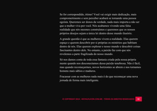 © COPYRIGHT 2014 - ROYALPLAYER.COM.BR - TODOS OS DIREITOS RESERVADOS 81
Se for correspondido, ótimo! Você vai exigir mais dedicação, mais
comprometimento e sem perceber acabará se tornando uma pessoa
egoísta. Queremos ser donos da verdade, nada mais importa a não ser
que a mulher viva por você. Nós acabamos vivendo uma falsa
realidade que nós mesmos construímos e queremos que os nossos
próprios desejos sejam a única lei dentro desse mundo ilusório.
A grande questão é que as mulheres vivem a realidade. Elas querem
espaço e querem descobrir por si próprias os mistérios que habitam
dentro de nós. Elas querem explorar o nosso mundo e descobrir coisas
fascinantes dentro dele. No entanto, a paixão faz com que nós
revelemos a parte fragilizada do nosso mundo.
Só nos damos conta de toda essa fantasia criada pela nossa própria
mente quando nos desconectamos dessa paixão tenebrosa. Não é fácil,
mas quando recomeçarmos, novos horizontes se abrem e nos tornamos
homens mais sábios e maduros.
Fracassar com as mulheres nada mais é do que recomeçar uma nova
jornada de forma mais inteligente.
 