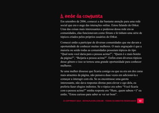 © COPYRIGHT 2014 - ROYALPLAYER.COM.BR - TODOS OS DIREITOS RESERVADOS 82
A rede da conquista
Em setembro de 2006, comecei a dar bastante atenção para uma rede
social que era o auge das interações online. Estou falando do Orkut.
Uma das coisas mais interessantes e poderosa dessa rede era as
comunidades, elas funcionavam como fóruns e lá tinham uma série de
tópicos criados pelos próprios usuários do Orkut.
Comecei então a participar de diversas comunidades que me davam a
oportunidade de conhecer muitas mulheres. O mais engraçado é que a
maioria ou senão todas as comunidades possuíam tópicos do tipo
“Qual nota você daria para a pessoa acima?”, “Quem é o mais bonito
da página?”, “Beijaria a pessoa acima?”. Enfim eram diversos tópicos
desse gênero e isso se tornou uma grande oportunidade para conhecer
mulheres.
Se uma mulher dissesse que ficaria comigo ou que eu era um dos caras
mais atraentes da página, não pensava duas vezes em adicioná-la e
começar a interagir com ela. Se eu encontrasse uma garota
interessante, não dava respostas diretas para elevar o ego dela, eu
preferia fazer elogios indiretos. Se o tópico era sobre “Você ficaria
com a pessoa acima?” minha resposta era “Hum...quem sabem =)” ou
então, “Estou curioso para saber se vai ser bom”.
 