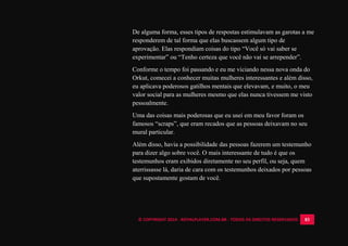 © COPYRIGHT 2014 - ROYALPLAYER.COM.BR - TODOS OS DIREITOS RESERVADOS 83
De alguma forma, esses tipos de respostas estimulavam as garotas a me
responderem de tal forma que elas buscassem algum tipo de
aprovação. Elas respondiam coisas do tipo “Você só vai saber se
experimentar” ou “Tenho certeza que você não vai se arrepender”.
Conforme o tempo foi passando e eu me viciando nessa nova onda do
Orkut, comecei a conhecer muitas mulheres interessantes e além disso,
eu aplicava poderosos gatilhos mentais que elevavam, e muito, o meu
valor social para as mulheres mesmo que elas nunca tivessem me visto
pessoalmente.
Uma das coisas mais poderosas que eu usei em meu favor foram os
famosos “scraps”, que eram recados que as pessoas deixavam no seu
mural particular.
Além disso, havia a possibilidade das pessoas fazerem um testemunho
para dizer algo sobre você. O mais interessante de tudo é que os
testemunhos eram exibidos diretamente no seu perfil, ou seja, quem
aterrissasse lá, daria de cara com os testemunhos deixados por pessoas
que supostamente gostam de você.
 