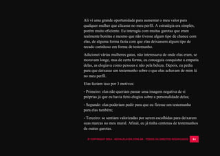 © COPYRIGHT 2014 - ROYALPLAYER.COM.BR - TODOS OS DIREITOS RESERVADOS 84
Ali vi uma grande oportunidade para aumentar o meu valor para
qualquer mulher que clicasse no meu perfil. A estratégia era simples,
porém muito eficiente. Eu interagia com muitas garotas que eram
realmente bonitas e mesmo que não tivesse algum tipo de chance com
elas, de alguma forma fazia com que elas deixassem algum tipo de
recado carinhoso em forma de testemunho.
Adicionei várias mulheres gatas, não interessava de onde elas eram, se
moravam longe, mas de certa forma, eu conseguia conquistar a empatia
delas, as elogiava como pessoas e não pela beleza. Depois, eu pedia
para que deixasse um testemunho sobre o que elas achavam de mim lá
no meu perfil.
Elas faziam isso por 3 motivos:
- Primeiro: elas não queriam passar uma imagem negativa de si
próprias já que eu havia feito elogios sobre a personalidade delas;
- Segundo: elas poderiam pedir para que eu fizesse um testemunho
para elas também;
- Terceiro: se sentiam valorizadas por serem escolhidas para deixarem
suas marcas no meu mural. Afinal, eu já tinha centenas de testemunhos
de outras garotas.
 