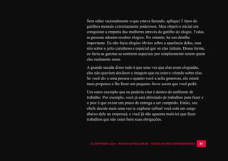 © COPYRIGHT 2014 - ROYALPLAYER.COM.BR - TODOS OS DIREITOS RESERVADOS 85
Sem saber racionalmente o que estava fazendo, apliquei 3 tipos de
gatilhos mentais extremamente poderosos. Meu objetivo inicial era
conquistar a empatia das mulheres através do gatilho do elogio. Todas
as pessoas adoram receber elogios. No entanto, há um detalhe
importante. Eu não fazia elogios óbvios sobre a aparência delas, mas
sim sobre o jeito carinhoso e especial que só elas tinham. Dessa forma,
eu fazia as garotas se sentirem especiais por simplesmente serem quem
elas realmente eram.
A grande sacada disso tudo é que uma vez que elas eram elogiadas,
elas não queriam desfazer a imagem que eu estava criando sobre elas.
Se você diz a uma pessoa o quanto você a acha generosa, ela estará
mais propensa a lhe fazer um pequeno favor assim que você pedir.
Um outro exemplo que eu poderia citar é dentro do ambiente de
trabalho. Por exemplo, você já está abitolado de trabalhos para fazer e
o pior é que existe um prazo de entrega a ser cumprido. Então, seu
chefe decide mais uma vez te explorar (afinal você está um cargo
abaixo dele na empresa), e você já não aguenta mais ter que fazer
trabalhos que não eram bem suas obrigações.
 