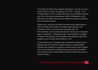 © COPYRIGHT 2014 - ROYALPLAYER.COM.BR - TODOS OS DIREITOS RESERVADOS 86
Você odeia seu chefe, acha-o folgado, literalmente você não vai com a
cara do sujeito. Contudo, ele chega até você e diz o seguinte: - E aí,
Fernando, beleza? Cara, eu tenho observado os seus trabalhos e percebi
que você é uma pessoa extremamente criativa. Infelizmente eu não
tenho todo esse talento. Será que você poderia me ajudar neste projeto
que estou desenvolvendo?
Mesmo que a vida toda você tenha construído uma imagem negativa
sobre seu chefe, basta receber um simples elogio dele que você
começará a refletir e criar uma outra percepção sobre ele.
Provavelmente, você vai pensar algo do tipo “Até que ele é uma pessoa
legal. Vou ajudá-lo”. Consegue perceber o quão poderoso é o gatilho
do elogio? Sem dúvidas é um dos gatilhos mais poderosos para fazer
qualquer pessoa se tornar mais receptiva a você.
Era dessa forma que eu interagia com as mulheres na internet. Após a
primeira etapa de conquistar a empatia da gata, o segundo gatilho
utilizado para estimular ou aumentar a atração dela por mim foi aplicar
a prova social. Quando as mulheres fuçavam meu mural, percebiam
que existiam diversas outras mulheres deixando recados para mim em
forma de elogios.
 