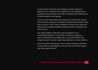 © COPYRIGHT 2014 - ROYALPLAYER.COM.BR - TODOS OS DIREITOS RESERVADOS 87
E, para reforçar ainda mais essa estratégia, haviam centenas de
depoimentos ou comentários nas minhas fotos. Isso significava que
qualquer pessoa que fuçasse meu Orkut, imediatamente acharia que eu
era muito popular com as garotas.
A prova social é tão poderosa que mesmo que a minha vida amorosa
fosse um fiasco, ainda sim me tornaria um homem bem atraente. Sendo
assim, eu seria “o cara” entre as mulheres e isso me daria a chance de
utilizar mais um poderoso gatilho mental para fechar a interação com
chave de ouro.
Esse último gatilho é conhecido como pré-seleção e isso é
extremamente poderoso! A essa altura, a mulher com quem eu
estivesse flertando já teria fuçado todo o meu perfil do Orkut. Ela
comprovaria por si mesma o quão requisitado eu era com as mulheres.
Logo, ela pensaria algo do tipo “Tem um monte de garota afim dele e
eu estou tendo a oportunidade de sair com esse cara! Preciso agarrar
essa chance agora mesmo!”
 