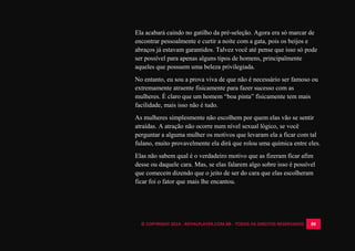 © COPYRIGHT 2014 - ROYALPLAYER.COM.BR - TODOS OS DIREITOS RESERVADOS 88
Ela acabará caindo no gatilho da pré-seleção. Agora era só marcar de
encontrar pessoalmente e curtir a noite com a gata, pois os beijos e
abraços já estavam garantidos. Talvez você até pense que isso só pode
ser possível para apenas alguns tipos de homens, principalmente
aqueles que possuem uma beleza privilegiada.
No entanto, eu sou a prova viva de que não é necessário ser famoso ou
extremamente atraente fisicamente para fazer sucesso com as
mulheres. É claro que um homem “boa pinta” fisicamente tem mais
facilidade, mais isso não é tudo.
As mulheres simplesmente não escolhem por quem elas vão se sentir
atraídas. A atração não ocorre num nível sexual lógico, se você
perguntar a alguma mulher os motivos que levaram ela a ficar com tal
fulano, muito provavelmente ela dirá que rolou uma química entre eles.
Elas não sabem qual é o verdadeiro motivo que as fizeram ficar afim
desse ou daquele cara. Mas, se elas falarem algo sobre isso é possível
que comecem dizendo que o jeito de ser do cara que elas escolheram
ficar foi o fator que mais lhe encantou.
 