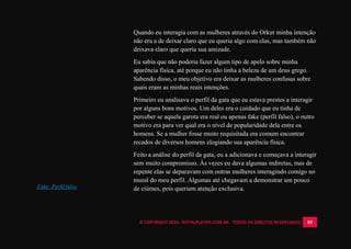 © COPYRIGHT 2014 - ROYALPLAYER.COM.BR - TODOS OS DIREITOS RESERVADOS 89
Quando eu interagia com as mulheres através do Orkut minha intenção
não era a de deixar claro que eu queria algo com elas, mas também não
deixava claro que queria sua amizade.
Eu sabia que não poderia fazer algum tipo de apelo sobre minha
aparência física, até porque eu não tinha a beleza de um deus grego.
Sabendo disso, o meu objetivo era deixar as mulheres confusas sobre
quais eram as minhas reais intenções.
Primeiro eu analisava o perfil da gata que eu estava prestes a interagir
por alguns bons motivos. Um deles era o cuidado que eu tinha de
perceber se aquela garota era real ou apenas fake (perfil falso), o outro
motivo era para ver qual era o nível de popularidade dela entre os
homens. Se a mulher fosse muito requisitada era comum encontrar
recados de diversos homens elogiando sua aparência física.
Feito a análise do perfil da gata, eu a adicionava e começava a interagir
sem muito compromisso. Às vezes eu dava algumas indiretas, mas de
repente elas se deparavam com outras mulheres interagindo comigo no
mural do meu perfil. Algumas até chegavam a demonstrar um pouco
de ciúmes, pois queriam atenção exclusiva.Fake: Perfil falso
 