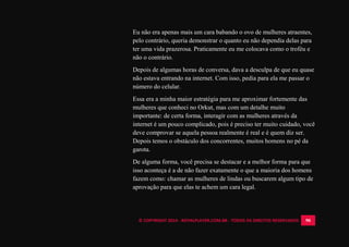 © COPYRIGHT 2014 - ROYALPLAYER.COM.BR - TODOS OS DIREITOS RESERVADOS 90
Eu não era apenas mais um cara babando o ovo de mulheres atraentes,
pelo contrário, queria demonstrar o quanto eu não dependia delas para
ter uma vida prazerosa. Praticamente eu me colocava como o troféu e
não o contrário.
Depois de algumas horas de conversa, dava a desculpa de que eu quase
não estava entrando na internet. Com isso, pedia para ela me passar o
número do celular.
Essa era a minha maior estratégia para me aproximar fortemente das
mulheres que conheci no Orkut, mas com um detalhe muito
importante: de certa forma, interagir com as mulheres através da
internet é um pouco complicado, pois é preciso ter muito cuidado, você
deve comprovar se aquela pessoa realmente é real e é quem diz ser.
Depois temos o obstáculo dos concorrentes, muitos homens no pé da
garota.
De alguma forma, você precisa se destacar e a melhor forma para que
isso aconteça é a de não fazer exatamente o que a maioria dos homens
fazem como: chamar as mulheres de lindas ou buscarem algum tipo de
aprovação para que elas te achem um cara legal.
 