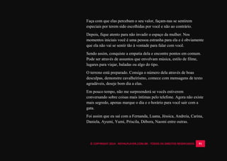 © COPYRIGHT 2014 - ROYALPLAYER.COM.BR - TODOS OS DIREITOS RESERVADOS 91
Faça com que elas percebam o seu valor, façam-nas se sentirem
especiais por terem sido escolhidas por você e não ao contrário.
Depois, fique atento para não invadir o espaço da mulher. Nos
momentos iniciais você é uma pessoa estranha para ela e é obviamente
que ela não vai se sentir tão à vontade para falar com você.
Sendo assim, conquiste a empatia dela e encontre pontos em comum.
Pode ser através de assuntos que envolvam música, estilo de filme,
lugares para viajar, baladas ou algo do tipo.
O terreno está preparado. Consiga o número dela através de boas
desculpas, demonstre cavalheirismo, comece com mensagens de texto
agradáveis, deseje bom dia a elas.
Em pouco tempo, não me surpreenderá se vocês estiverem
conversando sobre coisas mais íntimas pelo telefone. Agora não existe
mais segredo, apenas marque o dia e o horário para você sair com a
gata.
Foi assim que eu saí com a Fernanda, Luana, Jéssica, Andreia, Carina,
Daniela, Ayumi, Yumi, Priscila, Débora, Naomi entre outras.
 
