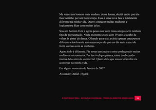 © COPYRIGHT 2014 - ROYALPLAYER.COM.BR - TODOS OS DIREITOS RESERVADOS 94
Me tornei um homem mais maduro, dessa forma, decidi então que iria
ficar sozinho por um bom tempo. Essa é uma nova fase e totalmente
diferente na minha vida. Quero conhecer muitas mulheres e
logicamente ficar com muitas delas.
Sou um homem livre e agora posso sair com meus amigos sem nenhum
tipo de preocupação. Neste momento estou com 19 anos e acabo de
voltar às pistas de dança. Olhando para trás, existia apenas uma pessoa
diferente e totalmente sem esperanças de que um dia seria capaz de
fazer sucesso com as mulheres.
Agora tudo é diferente. Fiz novas amizades e estou conhecendo muitas
mulheres interessantes. Por incrível que pareça, estou conhecendo
muitas delas através da internet. Quem diria que essa reviravolta iria
acontecer na minha vida.
Em algum momento de Janeiro de 2007.
Assinado: Daniel (Hyde).
 