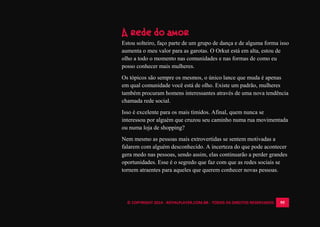 © COPYRIGHT 2014 - ROYALPLAYER.COM.BR - TODOS OS DIREITOS RESERVADOS 95
A rede do amor
Estou solteiro, faço parte de um grupo de dança e de alguma forma isso
aumenta o meu valor para as garotas. O Orkut está em alta, estou de
olho a todo o momento nas comunidades e nas formas de como eu
posso conhecer mais mulheres.
Os tópicos são sempre os mesmos, o único lance que muda é apenas
em qual comunidade você está de olho. Existe um padrão, mulheres
também procuram homens interessantes através de uma nova tendência
chamada rede social.
Isso é excelente para os mais tímidos. Afinal, quem nunca se
interessou por alguém que cruzou seu caminho numa rua movimentada
ou numa loja de shopping?
Nem mesmo as pessoas mais extrovertidas se sentem motivadas a
falarem com alguém desconhecido. A incerteza do que pode acontecer
gera medo nas pessoas, sendo assim, elas continuarão a perder grandes
oportunidades. Esse é o segredo que faz com que as redes sociais se
tornem atraentes para aqueles que querem conhecer novas pessoas.
 