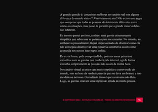 © COPYRIGHT 2014 - ROYALPLAYER.COM.BR - TODOS OS DIREITOS RESERVADOS 96
A grande questão é: conquistar mulheres no cenário real tem alguma
diferença do mundo virtual? Absolutamente sim! Não existe uma regra
que comprove que todas as pessoas são totalmente diferentes entre
ambas as situações, mas posso te garantir que a grande maioria delas
são diferente.
Eu mesmo passei por isso, conheci uma garota extremamente
simpática que sabia usar as palavras para me encantar. No entanto, ao
conhecê-la pessoalmente, fiquei impressionado de observar como ela
não conseguia desenvolver uma conversa construtiva assim como
acontecia nos nossos bate-papos online.
De certa forma, pude compreendê-la, pois nos meus primeiros
encontros com as garotas que conheci pela internet, agi de forma
estranha, simplesmente as palavras não saiam da minha boca.
No cenário virtual eu era o cara mais simpático e extrovertido do
mundo, mas na hora da verdade parecia que me dava um branco e isso
me deixava nervoso. O resultado disso é que a conversa não fluía.
Logo, as garotas criavam uma impressão errada da minha pessoa.
 