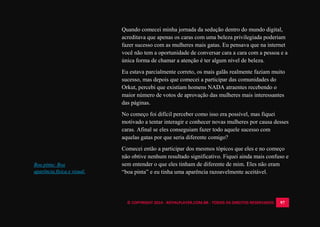 © COPYRIGHT 2014 - ROYALPLAYER.COM.BR - TODOS OS DIREITOS RESERVADOS 97
Quando comecei minha jornada da sedução dentro do mundo digital,
acreditava que apenas os caras com uma beleza privilegiada poderiam
fazer sucesso com as mulheres mais gatas. Eu pensava que na internet
você não tem a oportunidade de conversar cara a cara com a pessoa e a
única forma de chamar a atenção é ter algum nível de beleza.
Eu estava parcialmente correto, os mais galãs realmente faziam muito
sucesso, mas depois que comecei a participar das comunidades do
Orkut, percebi que existiam homens NADA atraentes recebendo o
maior número de votos de aprovação das mulheres mais interessantes
das páginas.
No começo foi difícil perceber como isso era possível, mas fiquei
motivado a tentar interagir e conhecer novas mulheres por causa desses
caras. Afinal se eles conseguiam fazer todo aquele sucesso com
aquelas gatas por que seria diferente comigo?
Comecei então a participar dos mesmos tópicos que eles e no começo
não obtive nenhum resultado significativo. Fiquei ainda mais confuso e
sem entender o que eles tinham de diferente de mim. Eles não eram
“boa pinta” e eu tinha uma aparência razoavelmente aceitável.
Boa pinta: Boa
aparência física e visual.
 