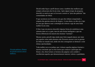 © COPYRIGHT 2014 - ROYALPLAYER.COM.BR - TODOS OS DIREITOS RESERVADOS 98
Decidi então fuçar o perfil desses caras e também das mulheres que
sempre colocavam eles lá em cima. Após algum tempo de pesquisa,
descobri os motivos que os levavam a serem os “pica das galáxias” das
comunidades do Orkut.
O que acontecia nos bastidores era que eles tinham conquistado a
empatia das garotas através de elogios. A essa altura, eu não era o tipo
de cara que adorava usar a estratégia de colocar o ego de uma linda
mulher lá em cima.
O fato é que era preciso descobrir alguma forma de estabelecer uma
sintonia entre eu e a gata, mas de uma forma inteligente e que me
fizesse diferenciar da maioria dos homens “normais”.
Mesmo assim, percebi algo ainda mais forte naquela época: por mais
que aqueles caras nada atraentes não fizessem sucesso com as garotas
do Orkut no mundo real, ainda sim eles conseguiam se destacar e criar
ótimas oportunidades.
Toda mulher nova no pedaço que visitasse aquelas páginas tirariam a
mesma conclusão que eu tirei assim que comecei a participar dos
fóruns: elas observariam os homens das páginas com cuidado e
escolheriam aqueles que demonstrassem maiores valores e qualidades.
Pica das galáxias: Homens
de extremo sucesso com as
mulheres.
 