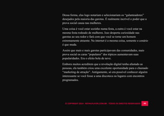 © COPYRIGHT 2014 - ROYALPLAYER.COM.BR - TODOS OS DIREITOS RESERVADOS 99
Dessa forma, elas logo notariam e selecionariam os “galanteadores”
desejados pela maioria das garotas. É realmente incrível o poder que a
prova social causa nas mulheres.
Uma coisa é você estar sozinho numa festa, a outra é você estar na
mesma festa rodeado de mulheres. Isso desperta curiosidade nas
garotas ao seu redor e fará com que você se torne um homem
extremamente atraente. Na internet é a mesma coisa, somente o cenário
é que muda.
Assim que mais e mais garotas participavam das comunidades, mais
prova social os caras “populares” dos tópicos aumentavam suas
popularidades. Era o efeito bola de neve.
Embora muitos acreditem que a revolução digital tenha afastado as
pessoas, ela também criou uma excelente oportunidade para o chamado
“marketing de atração”. Antigamente, só era possível conhecer alguém
interessante se você fosse a uma discoteca ou lugares com encontros
programados.
 
