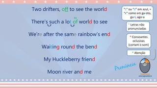 “t” ou “d” em azul, =
“r” como em garoto,
guri, agora
* Consoantes
oclusivas
(cortam o som)
* Letras não
pronunciadas
* Atenção
Two drifters, off to see the world
There’s such a lot of world to see
We’re after the same rainbow’s end
Waiting round the bend
My Huckleberry friend
Moon river and me
óv
 