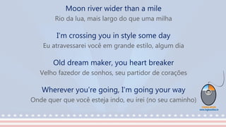 Moon river wider than a mile
Rio da lua, mais largo do que uma milha
I’m crossing you in style some day
Eu atravessarei você em grande estilo, algum dia
Old dream maker, you heart breaker
Velho fazedor de sonhos, seu partidor de corações
Wherever you’re going, I’m going your way
Onde quer que você esteja indo, eu irei (no seu caminho)
 