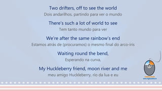 Two drifters, off to see the world
Dois andarilhos, partindo para ver o mundo
There’s such a lot of world to see
Tem tanto mundo para ver
We’re after the same rainbow’s end
Estamos atrás de (procuramos) o mesmo final do arco-íris
Waiting round the bend,
Esperando na curva,
My Huckleberry friend, moon river and me
meu amigo Huckleberry, rio da lua e eu
 