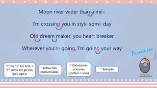 “t” ou “d” em azul, =
“r” como em garoto,
guri, agora
* Consoantes
oclusivas
(cortam o som)
* Letras não
pronunciadas
* Atenção
Moon river wider than a mile
I’m crossing you in style some day
Old dream maker, you heart breaker
Wherever you’re going, I’m going your way
 