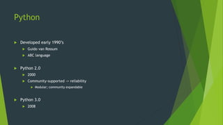 Python
 Developed early 1990’s
 Guido van Rossum
 ABC language
 Python 2.0
 2000
 Community-supported -> reliability
 Modular; community expandable
 Python 3.0
 2008
 